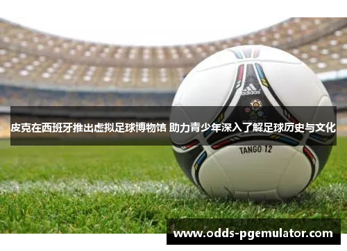 皮克在西班牙推出虚拟足球博物馆 助力青少年深入了解足球历史与文化