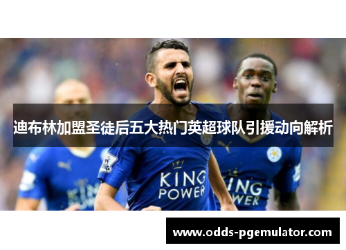 迪布林加盟圣徒后五大热门英超球队引援动向解析