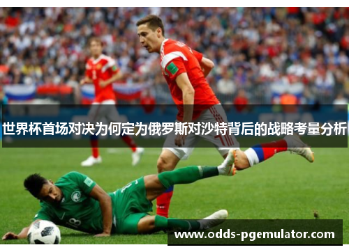 世界杯首场对决为何定为俄罗斯对沙特背后的战略考量分析